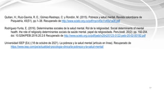 47
Quitian, H.; Ruiz-Gaviria, R. E.; Gómez-Restrepo, C: y Rondón, M. (2015). Pobreza y salud mental. Revista colombiana de
Psiquiatría, 45(S1), pp.1–38. Recuperado de http://www.scielo.org.co/pdf/rcp/v45s1/v45s1a06.pdf
Rodríguez-Yunta, E. (2016). Determinantes sociales de la salud mental. Rol de la religiosidad. Social determinants of mental
health. the role of religiosity determinantes sociais da saúde mental. papel da religiosidade. Pers.bioét. 20(2): pp. 192-204.
doi: 10.5294/PEBI.2016.20.2.6 Recuperado de http://www.scielo.org.co/pdf/pebi/v20n2/0123-3122-pebi-20-02-00192.pdf
Universidad ISEP (Ed.) (18 de octubre de 2021). La pobreza y la salud mental (artículo en línea). Recuperado de
https://www.isep.com/pe/actualidad-psicologia-clinica/la-pobreza-y-la-salud-mental/
 