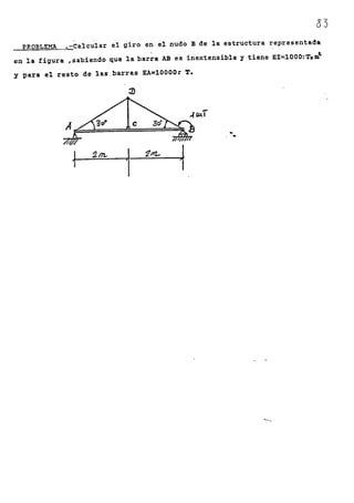 03
PROBLEMA .-Calcular el giro en el nudo B de la estructura representada
en la figura ,sabiendo que la barra AB es inextensible y tiene EI~lOOO;T.m~
y para el resto de las barras EA=lOOOO~ T.
~
-..(~I
~ .. .A
~
'2A'l-
-~
~m..
1
<'-.,-
 
