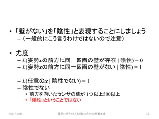 • 「壁がない」を「陰性」と表現することにしましょう
– （一般的にこう言うわけではないので注意）
• 尤度
– L(姿勢xの前方に同一区画の壁が存在 | 陰性) = 0
– L(姿勢xの前方に同一区画の壁がない | 陰性) = 1
– L(任意のx | 陰性でない) = 1
– 陰性でない
• 前方を向いたセンサの値が 1つ以上500以上
• 「陽性」ということではない
Oct. 7, 2015 確率ロボティクスと移動ロボットの行動生成 11
 