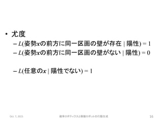 • 尤度
– L(姿勢xの前方に同一区画の壁が存在 | 陽性) = 1
– L(姿勢xの前方に同一区画の壁がない | 陽性) = 0
– L(任意のx | 陽性でない) = 1
Oct. 7, 2015 確率ロボティクスと移動ロボットの行動生成 16
 