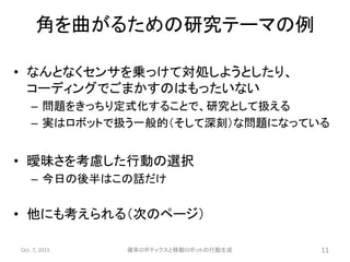 角を曲がるための研究テーマの例
• なんとなくセンサを乗っけて対処しようとしたり、
コーディングでごまかすのはもったいない
– 問題をきっちり定式化することで、研究として扱える
– 実はロボットで扱う一般的（そして深刻）な問題になっている
• 曖昧さを考慮した行動の選択
– 今日の後半はこの話だけ
• 他にも考えられる（次のページ）
Oct. 7, 2015 確率ロボティクスと移動ロボットの行動生成 11
 