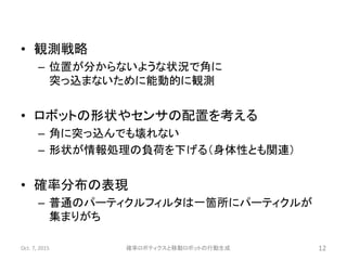 • 観測戦略
– 位置が分からないような状況で角に
突っ込まないために能動的に観測
• ロボットの形状やセンサの配置を考える
– 角に突っ込んでも壊れない
– 形状が情報処理の負荷を下げる（身体性とも関連）
• 確率分布の表現
– 普通のパーティクルフィルタは一箇所にパーティクルが
集まりがち
Oct. 7, 2015 確率ロボティクスと移動ロボットの行動生成 12
 