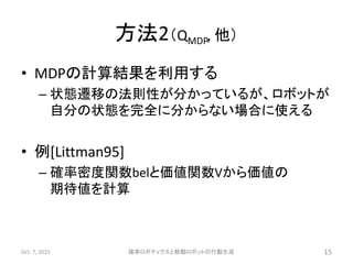 方法2（QMDP, 他）
• MDPの計算結果を利用する
– 状態遷移の法則性が分かっているが、ロボットが
自分の状態を完全に分からない場合に使える
• 例[Littman95]
– 確率密度関数belと価値関数Vから価値の
期待値を計算
Oct. 7, 2015 確率ロボティクスと移動ロボットの行動生成 15
 