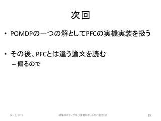 次回
• POMDPの一つの解としてPFCの実機実装を扱う
• その後、PFCとは違う論文を読む
– 偏るので
Oct. 7, 2015 確率ロボティクスと移動ロボットの行動生成 19
 