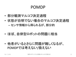 POMDP
• 部分観測マルコフ決定過程
• 状態が自明でない場合のマルコフ決定過程
– センサ情報から得られるが、部分的
• ほぼ、自律型ロボットの問題に相当
• 他者がいるとさらに問題が難しくなるが、
POMDPでは考えない/扱えない
Oct. 7, 2015 確率ロボティクスと移動ロボットの行動生成 3
 