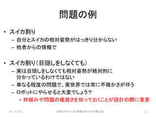 問題の例
• スイカ割り
– 自分とスイカの相対姿勢がはっきり分からない
– 他者からの情報で
• スイカ割り（目隠しをしなくても）
– 実は目隠しをしなくても相対姿勢が絶対的に
分かっているわけではない
– 単なる程度の問題で、実世界では常に不確かさが伴う
– ロボットにやらせると大変でしょう？
• 枠組みや問題の複雑さを知っておくことが設計の際に重要
Oct. 7, 2015 確率ロボティクスと移動ロボットの行動生成 5
 