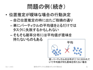 • 位置推定が曖昧な場合の行動決定
– 自己位置推定の時に出たご指摘の通り
– 単にパーティクルの平均値をとるだけでは
タスクに失敗するかもしれない
– そもそも確率分布には平均値が意味を
持たないものもある
Oct. 7, 2015 確率ロボティクスと移動ロボットの行動生成 6
平均
図: パーティクルの分布が二つに分かれて
いて平均値が何も意味を持たない場合
問題の例（続き）
 