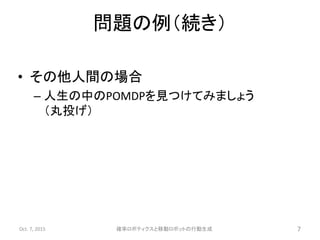 • その他人間の場合
– 人生の中のPOMDPを見つけてみましょう
（丸投げ）
Oct. 7, 2015 確率ロボティクスと移動ロボットの行動生成 7
問題の例（続き）
 