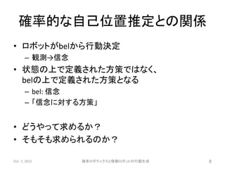 確率的な自己位置推定との関係
• ロボットがbelから行動決定
– 観測→信念
• 状態の上で定義された方策ではなく、
belの上で定義された方策となる
– bel: 信念
– 「信念に対する方策」
• どうやって求めるか？
• そもそも求められるのか？
Oct. 7, 2015 確率ロボティクスと移動ロボットの行動生成 8
 