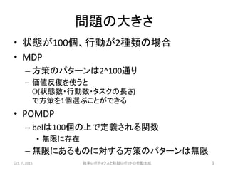 問題の大きさ
• 状態が100個、行動が2種類の場合
• MDP
– 方策のパターンは2^100通り
– 価値反復を使うと
O(状態数・行動数・タスクの長さ)
で方策を1個選ぶことができる
• POMDP
– belは100個の上で定義される関数
• 無限に存在
– 無限にあるものに対する方策のパターンは無限
Oct. 7, 2015 確率ロボティクスと移動ロボットの行動生成 9
 