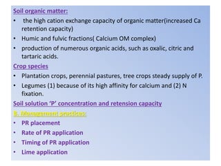 Soil organic matter:
• the high cation exchange capacity of organic matter(increased Ca
retention capacity)
• Humic and fulvic fractions( Calcium OM complex)
• production of numerous organic acids, such as oxalic, citric and
tartaric acids.
Crop species
• Plantation crops, perennial pastures, tree crops steady supply of P.
• Legumes (1) because of its high affinity for calcium and (2) N
fixation.
Soil solution ‘P’ concentration and retension capacity
B. Management practices:
• PR placement
• Rate of PR application
• Timing of PR application
• Lime application
 
