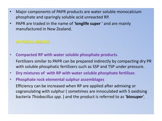 • Major components of PAPR products are water soluble monocalcium
phosphate and sparingly soluble acid unreacted RP.
• PAPR are traded in the name of ‘longlife super ‘ and are mainly
manufactured in New Zealand.
PHYSICAL MEANS:
• Compacted RP with water soluble phosphate products.
Fertilizers similar to PAPR can be prepared indirectly by compacting dry PR
with soluble phosphatic fertilizers such as SSP and TSP under pressure.
• Dry mixtures of with RP with water soluble phosphate fertiliser.
• Phosphate rock elemental sulphur assemblages
Efficiency can be increased when RP are applied after admixing or
cogranulating with sulphur ( sometimes are innoculated with S oxidising
bacteria Thiobacillus spp. ) and the product is referred to as ‘biosuper’.
 