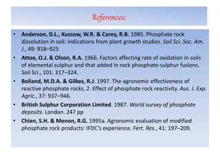 References:
• Anderson, D.L., Kussow, W.R. & Corey, R.B. 1985. Phosphate rock
dissolution in soil: indications from plant growth studies. Soil Sci. Soc. Am.
J., 49: 918–925
• Attoe, O.J. & Olson, R.A. 1966. Factors affecting rate of oxidation in soils
of elemental sulphur and that added in rock phosphate-sulphur fusions.
Soil Sci., 101: 317–324.
• Bolland, M.D.A. & Gilkes, R.J. 1997. The agronomic effectiveness of
reactive phosphate rocks, 2. Effect of phosphate rock reactivity. Aus. J. Exp.
Agric., 37: 937–946.
• British Sulphur Corporation Limited. 1987. World survey of phosphate
deposits. London. 247 pp
• Chien, S.H. & Menon, R.G. 1995a. Agronomic evaluation of modified
phosphate rock products: IFDC’s experience. Fert. Res., 41: 197–209.
 