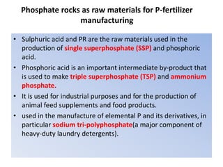 Phosphate rocks as raw materials for P-fertilizer
manufacturing
• Sulphuric acid and PR are the raw materials used in the
production of single superphosphate (SSP) and phosphoric
acid.
• Phosphoric acid is an important intermediate by-product that
is used to make triple superphosphate (TSP) and ammonium
phosphate.
• It is used for industrial purposes and for the production of
animal feed supplements and food products.
• used in the manufacture of elemental P and its derivatives, in
particular sodium tri-polyphosphate(a major component of
heavy-duty laundry detergents).
 