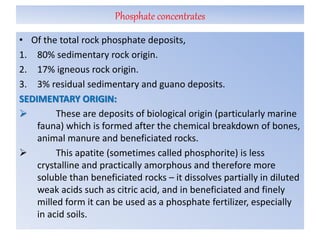 Phosphate concentrates
• Of the total rock phosphate deposits,
1. 80% sedimentary rock origin.
2. 17% igneous rock origin.
3. 3% residual sedimentary and guano deposits.
SEDIMENTARY ORIGIN:
 These are deposits of biological origin (particularly marine
fauna) which is formed after the chemical breakdown of bones,
animal manure and beneficiated rocks.
 This apatite (sometimes called phosphorite) is less
crystalline and practically amorphous and therefore more
soluble than beneficiated rocks – it dissolves partially in diluted
weak acids such as citric acid, and in beneficiated and finely
milled form it can be used as a phosphate fertilizer, especially
in acid soils.
 