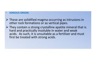• IGNEOUS ORIGIN:
 These are solidified magma occurring as intrusions in
other rock formations or as vertical pipes.
 They contain a strong crystalline apatite mineral that is
hard and practically insoluble in water and weak
acids. As such, it is unsuitable as a fertilizer and must
first be treated with strong acids.
 