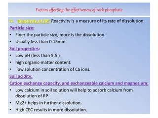Factors affecting the effectiveness of rock phosphate
A. Reactivity of RP: Reactivity is a measure of its rate of dissolution.
Particle size:
• Finer the particle size, more is the dissolution.
• Usually less than 0.15mm.
Soil properties:
• Low pH (less than 5.5 )
• high organic-matter content.
• low solution concentration of Ca ions.
Soil acidity:
Cation exchange capacity, and exchangeable calcium and magnesium:
• Low calcium in soil solution will help to adsorb calcium from
dissolution of RP.
• Mg2+ helps in further dissolution.
• High CEC results in more dissolution.
 