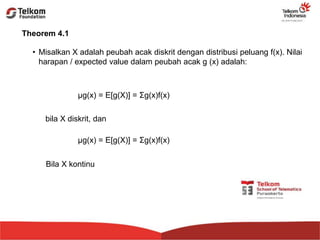 Theorem 4.1
• Misalkan X adalah peubah acak diskrit dengan distribusi peluang f(x). Nilai
harapan / expected value dalam peubah acak g (x) adalah:
μg(x) = E[g(X)] = Σg(x)f(x)
bila X diskrit, dan
μg(x) = E[g(X)] = Σg(x)f(x)
Bila X kontinu
 