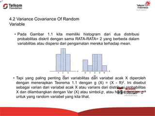 4.2 Variance Covariance Of Random
Variable
• Pada Gambar 1.1 kita memiliki histogram dari dua distribusi
probabilitas diskrit dengan sama RATA-RATA= 2 yang berbeda dalam
variabilitas atau dispersi dari pengamatan mereka terhadap mean.
• Tapi yang paling penting dari variabilitas dari variabel acak X diperoleh
dengan menerapkan Teorema 1.1 dengan g (X) = (X - ft)2. Ini disebut
sebagai varian dari variabel acak X atau varians dari distribusi probabilitas
X dan dilambangkan dengan Var (X) atau simbol , atau hanya dengan 2
untuk yang random variabel yang kita lihat.
 