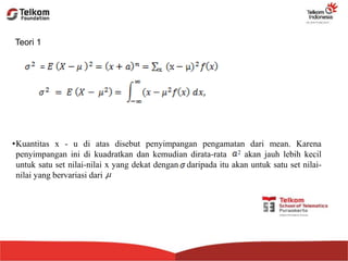 Teori 1
•Kuantitas x - u di atas disebut penyimpangan pengamatan dari mean. Karena
penyimpangan ini di kuadratkan dan kemudian dirata-rata 2 akan jauh lebih kecil
untuk satu set nilai-nilai x yang dekat dengan daripada itu akan untuk satu set nilai-
nilai yang bervariasi dari .
 