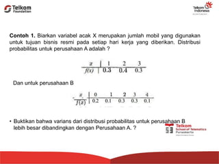 Contoh 1. Biarkan variabel acak X merupakan jumlah mobil yang digunakan
untuk tujuan bisnis resmi pada setiap hari kerja yang diberikan. Distribusi
probabilitas untuk perusahaan A adalah ?
Dan untuk perusahaan B
• Buktikan bahwa varians dari distribusi probabilitas untuk perusahaan B
lebih besar dibandingkan dengan Perusahaan A. ?
 
