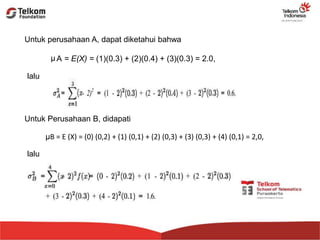 Untuk perusahaan A, dapat diketahui bahwa
A = E(X) = (1)(0.3) + (2)(0.4) + (3)(0.3) = 2.0,μ
lalu
Untuk Perusahaan B, didapati
μB = E (X) = (0) (0,2) + (1) (0,1) + (2) (0,3) + (3) (0,3) + (4) (0,1) = 2,0,
lalu
 