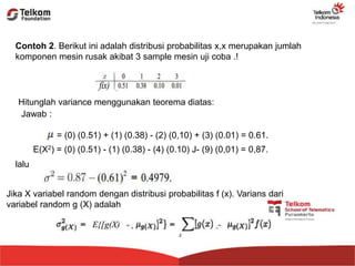 Contoh 2. Berikut ini adalah distribusi probabilitas x,x merupakan jumlah
komponen mesin rusak akibat 3 sample mesin uji coba .!
Hitunglah variance menggunakan teorema diatas:
Jawab :
= (0) (0.51) + (1) (0.38) - (2) (0,10) + (3) (0.01) = 0.61.
E(X2) = (0) (0.51) - (1) (0.38) - (4) (0.10) J- (9) (0,01) = 0,87.
lalu
Jika X variabel random dengan distribusi probabilitas f (x). Varians dari
variabel random g (X) adalah
 