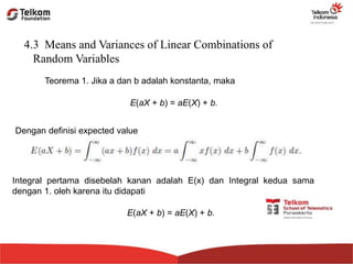 4.3 Means and Variances of Linear Combinations of
Random Variables
Teorema 1. Jika a dan b adalah konstanta, maka
E(aX + b) = aE(X) + b.
Dengan definisi expected value
Integral pertama disebelah kanan adalah E(x) dan Integral kedua sama
dengan 1. oleh karena itu didapati
E(aX + b) = aE(X) + b.
 