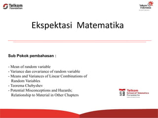 - Mean of random variable
- Variance dan covariance of random variable
- Means and Variances of Linear Combinations of
Random Variables
- Teorema Chebyshev
- Potential Misconceptions and Hazards;
Relationship to Material in Other Chapters
Ekspektasi Matematika
Sub Pokok pembahasan :
 