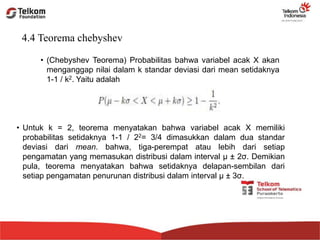 4.4 Teorema chebyshev
• (Chebyshev Teorema) Probabilitas bahwa variabel acak X akan
menganggap nilai dalam k standar deviasi dari mean setidaknya
1-1 / k2. Yaitu adalah
• Untuk k = 2, teorema menyatakan bahwa variabel acak X memiliki
probabilitas setidaknya 1-1 / 22= 3/4 dimasukkan dalam dua standar
deviasi dari mean. bahwa, tiga-perempat atau lebih dari setiap
pengamatan yang memasukan distribusi dalam interval μ ± 2σ. Demikian
pula, teorema menyatakan bahwa setidaknya delapan-sembilan dari
setiap pengamatan penurunan distribusi dalam interval μ ± 3σ.
 
