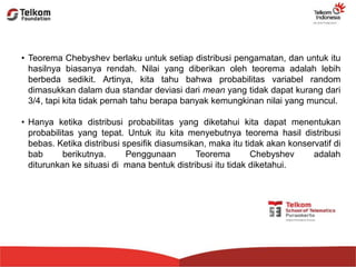 • Teorema Chebyshev berlaku untuk setiap distribusi pengamatan, dan untuk itu
hasilnya biasanya rendah. Nilai yang diberikan oleh teorema adalah lebih
berbeda sedikit. Artinya, kita tahu bahwa probabilitas variabel random
dimasukkan dalam dua standar deviasi dari mean yang tidak dapat kurang dari
3/4, tapi kita tidak pernah tahu berapa banyak kemungkinan nilai yang muncul.
• Hanya ketika distribusi probabilitas yang diketahui kita dapat menentukan
probabilitas yang tepat. Untuk itu kita menyebutnya teorema hasil distribusi
bebas. Ketika distribusi spesifik diasumsikan, maka itu tidak akan konservatif di
bab berikutnya. Penggunaan Teorema Chebyshev adalah
diturunkan ke situasi di mana bentuk distribusi itu tidak diketahui.
 