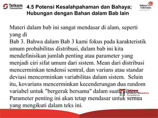 Materi dalam bab ini sangat mendasar di alam, seperti
yang di
Bab 3. Bahwa dalam Bab 3 kami fokus pada karakteristik
umum probabilitas distribusi, dalam bab ini kita
mendefinisikan jumlah penting atau parameter yang
menjadi ciri sifat umum dari sistem. Mean dari distribusi
mencerminkan tendensi sentral, dan varians atau standar
deviasi mencerminkan variabilitas dalam sistem. Selain
itu, kovarians mencerminkan kecenderungan dua random
variabel untuk "bergerak bersama" dalam suatu sistem.
Parameter penting ini akan tetap mendasar untuk semua
yang mengikuti dalam teks ini.
4.5 Potensi Kesalahpahaman dan Bahaya;
Hubungan dengan Bahan dalam Bab lain
 