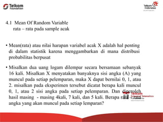 4.1 Mean Of Random Variable
rata – rata pada sample acak
• Misalkan dua uang logam dilempar secara bersamaan sebanyak
16 kali. Misalkan X menyatakan banyaknya sisi angka (A) yang
muncul pada setiap pelemparan, maka X dapat bernilai 0, 1, atau
2. misalkan pada eksperimen tersebut dicatat berapa kali muncul
0, 1, atau 2 sisi angka pada setiap pelemparan. Dan diperoleh
hasil masing - masing 4kali, 7 kali, dan 5 kali. Berapa rata – rata
angka yang akan muncul pada setiap lemparan?
• Mean(rata) atau nilai harapan variabel acak X adalah hal penting
di dalam statistik karena menggambarkan di mana distribusi
probabilitas berpusat
 