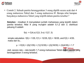 • Contoh 2. Sebuah panitia beranggotakan 3 orang dipilih secara acak dari 4
orang mahasiswa Tektel dan 3 orang mahasiswa IF. Berapa nilai harapan
banyaknya mahasiswa Tektel yang terpilih dalam panitia tersebut ?
Solution : misalkan X menyatakan jumlah mahasiswa yang terpilih dalam
panitia tersebut. Nilai X yang mungkin adalah 0,1,2 dan 3. distribusi
peluang X adalah
f(x) = C(4,x) C(3, 3-x) / C(7, 3)
simple calculation f(0) = 1/35, f(1) = 12/35, f(2) = 18/35, and f(3) = 4/35.
maka dari itu ,
μ = E(X) = (0)(1/35) + (1)(12/35) + (2)(18/35) + (3)(4/35) = 1.7
Jadi, secara rata – rata terpilih 1,7 orang mahasiswa Tektel dalam panitia yang
beranggotakan 3 orang tersebut.
 
