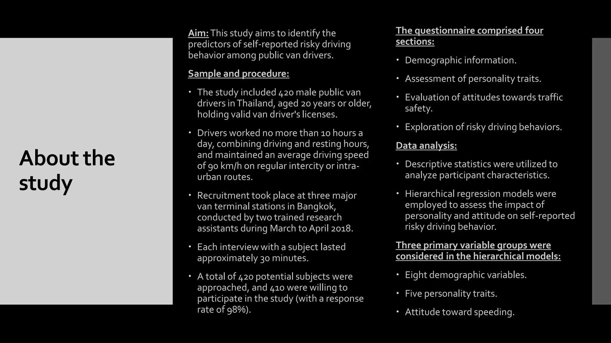 About the
study
Aim:This study aims to identify the
predictors of self-reported risky driving
behavior among public van drivers.
Sample and procedure:
 The study included 420 male public van
drivers inThailand, aged 20 years or older,
holding valid van driver's licenses.
 Drivers worked no more than 10 hours a
day, combining driving and resting hours,
and maintained an average driving speed
of 90 km/h on regular intercity or intra-
urban routes.
 Recruitment took place at three major
van terminal stations in Bangkok,
conducted by two trained research
assistants during March to April 2018.
 Each interview with a subject lasted
approximately 30 minutes.
 A total of 420 potential subjects were
approached, and 410 were willing to
participate in the study (with a response
rate of 98%).
The questionnaire comprised four
sections:
 Demographic information.
 Assessment of personality traits.
 Evaluation of attitudes towards traffic
safety.
 Exploration of risky driving behaviors.
Data analysis:
 Descriptive statistics were utilized to
analyze participant characteristics.
 Hierarchical regression models were
employed to assess the impact of
personality and attitude on self-reported
risky driving behavior.
Three primary variable groups were
considered in the hierarchical models:
 Eight demographic variables.
 Five personality traits.
 Attitude toward speeding.
 
