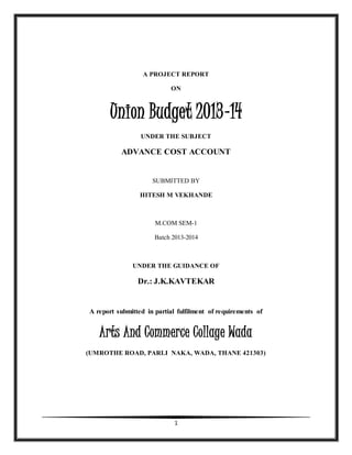 A PROJECT REPORT 
ON 
Union Budget 2013-14 
UNDER THE SUBJECT 
ADVANCE COST ACCOUNT 
SUBMITTED BY 
HITESH M VEKHANDE 
M.COM SEM-1 
Batch 2013-2014 
UNDER THE GUIDANCE OF 
Dr.: J.K.KAVTEKAR 
A report submitted in partial fulfilment of requirements of 
Arts And Commerce Collage Wada 
(UMROTHE ROAD, PARLI NAKA, WADA, THANE 421303) 
1 
 