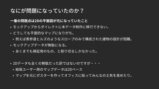 なにが問題になっていたのか？
一番の問題点は2Dの平面図が元になっていたこと
• モックアップからダイレクトに本データ制作に移行できない。
• どうしても平面的なマップになりがち。
• 例えば表参道ヒルズのようなスロープのみで構成された建物の設計が困難。
• モックアップデータが無駄になる。
• あくまでも検証用のもの、と割り切るしかなかった。
• 2Dデータも全くの無駄だった訳ではないのですが・・・
• 結局ユーザー用のマップデータは2Dベース
• マップを元にポスターを作ってオフィスに貼ってみんなの士気を高めたり。
 