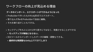 ワークフローの向上が見込める理由
データのインポート、エクスポートができるようになった
• ProBuilderで作ったものをobj形式でエクスポート。
• 取り込んだfbxをProbuilderで自由に編集。
• それを繰り返すこともできる。
• モックアップをもとに1から作り直すにではなく、発展させることができる
• モックアップが無駄にならない。
• DCCツールからインポートしたデータの編集・調整もできる。
• 最終的な微調整もUnity上でできてしまう
 