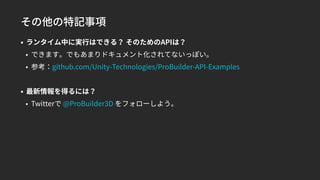 その他の特記事項
• ランタイム中に実行はできる？ そのためのAPIは？
• できます。でもあまりドキュメント化されてないっぽい。
• 参考：github.com/Unity-Technologies/ProBuilder-API-Examples
• 最新情報を得るには？
• Twitterで @ProBuilder3D をフォローしよう。
 