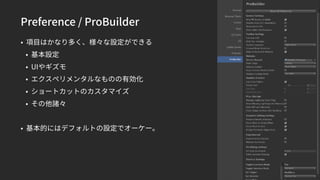 Preference / ProBuilder
• 項目はかなり多く、様々な設定ができる
• 基本設定
• UIやギズモ
• エクスペリメンタルなものの有効化
• ショートカットのカスタマイズ
• その他諸々
• 基本的にはデフォルトの設定でオーケー。
 
