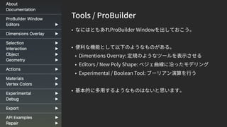 Tools / ProBuilder
• なにはともあれProBuilder Windowを出しておこう。
• 便利な機能として以下のようなものがある。
• Dimentions Overray: 定規のようなツールを表示させる
• Editors / New Poly Shape: ベジェ曲線に沿ったモデリング
• Experimental / Boolean Tool: ブーリアン演算を行う
• 基本的に多用するようなものはないと思います。
 