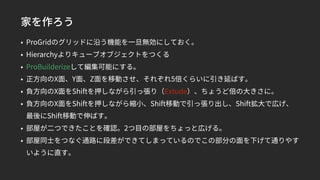 家を作ろう
• ProGridのグリッドに沿う機能を一旦無効にしておく。
• Hierarchyよりキューブオブジェクトをつくる
• ProBuilderizeして編集可能にする。
• 正方向のX面、Y面、Z面を移動させ、それぞれ5倍くらいに引き延ばす。
• 負方向のX面をShiftを押しながら引っ張り（Extude）、ちょうど倍の大きさに。
• 負方向のX面をShiftを押しながら縮小、Shift移動で引っ張り出し、Shift拡大で広げ、
最後にShift移動で伸ばす。
• 部屋が二つできたことを確認。2つ目の部屋をちょっと広げる。
• 部屋同士をつなぐ通路に段差ができてしまっているのでこの部分の面を下げて通りやす
いように直す。
 