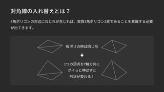 対角線の入れ替えとは？
4角ポリゴンの対辺にねじれが生じれば、実質3角ポリゴン2枚であることを意識する必要
が出てきます。
板ポリの時は同じ形
1つの頂点をY軸方向に
グイっと伸ばすと
形状が変わる！
 