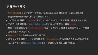 タルを作ろう
• New Shapeからシリンダーを作成。Radius 0.5 Num of Side 8 Height1 Height
Segments 0 Smooth Oﬀにして原点におく。
• 上の辺8つを選択し、Bevelのオプションを0.1mにした上で実行、角をまるくする。
• 下の辺1つを選択肢、Select Edge Loopでぐるっと選択し、再びBevel。
• 横の一辺を選択してInsert Edge Loopでループカット。位置を上方にずらし、今度は下
方を再度ループカット。
• Material EditorからBasicを割り当てる。
• オブジェクト選択モードに切り替えて、Vertex Colorsから全体の色を #A26B42 で塗
る。上方と下方をSelect Face Ringでループ選択して #151515 で塗る。
 