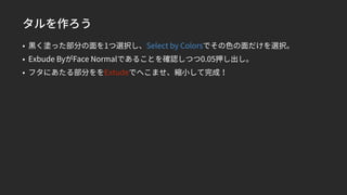 タルを作ろう
• 黒く塗った部分の面を1つ選択し、Select by Colorsでその色の面だけを選択。
• Exbude ByがFace Normalであることを確認しつつ0.05押し出し。
• フタにあたる部分ををExtudeでへこませ、縮小して完成！
 