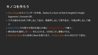 キノコを作ろう
• New Shapeからシリンダーを作成。Radius 0.1 Num of Side 8 Height0.5 Height
Segments 1 Smooth Oﬀ。
• フタの部分をShift で押し出して拡大、再度押し出して若干拡大、今度は押し出して縮
小
• Select Hole 穴の周りの頂点を選んだ後に Collapse Verticesで塞ぐ。
• 柄の部分を選択してBevelを0.1入れる。X方向に少し移動させる。
• Material Editorから全体にBasicを割り当て、Vertex Colorsから #D22727 で塗る。
 