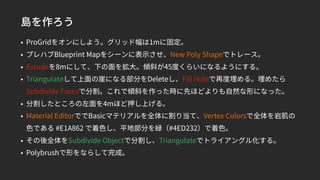 島を作ろう
• ProGridをオンにしよう。グリッド幅は1mに固定。
• プレハブBlueprint Mapをシーンに表示させ、New Poly Shapeでトレース。
• Extudeを8mにして、下の面を拡大。傾斜が45度くらいになるようにする。
• Triangulateして上面の崖になる部分をDeleteし、Fill Holeで再度埋める。埋めたら
Subdivide Facesで分割。これで傾斜を作った時に先ほどよりも自然な形になった。
• 分割したところの左面を4mほど押し上げる。
• Material EditorででBasicマテリアルを全体に割り当て、Vertex Colorsで全体を岩肌の
色である #E1A862 で着色し、平地部分を緑（#4ED232）で着色。
• その後全体をSubdivide Objectで分割し、Triangulateでトライアングル化する。
• Polybrushで形をならして完成。
 