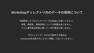 Workshopディレクトリ内のデータの使用について
今回配布したプロジェクトデータは自由にお使いください。
改変、再配布、商用利用についての制限はありません。
ただし著作者は使用に関して一切の責任を負いません。
プロジェクトデータのまま配布する場合は
License.txtを改変することなく同梱しておいてください。
 