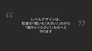 “ ”
レベルデザインは、
粒度の「粗いも（大きい）」のから
「細かい（小さい）」ものへと
作ります
 