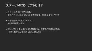 ステージのコンセプトとは？
• ステージのコンセプトとは、
そのステージのおもしろさを実現する「種」となるキーワード
• できるだけ、ワンフレーズで。
３から５単語以内で。
• コンセプトがあいまいだと、間違いなく何度も作り直しになる
（何か、おかしいなと思ったら、戻る先）
 